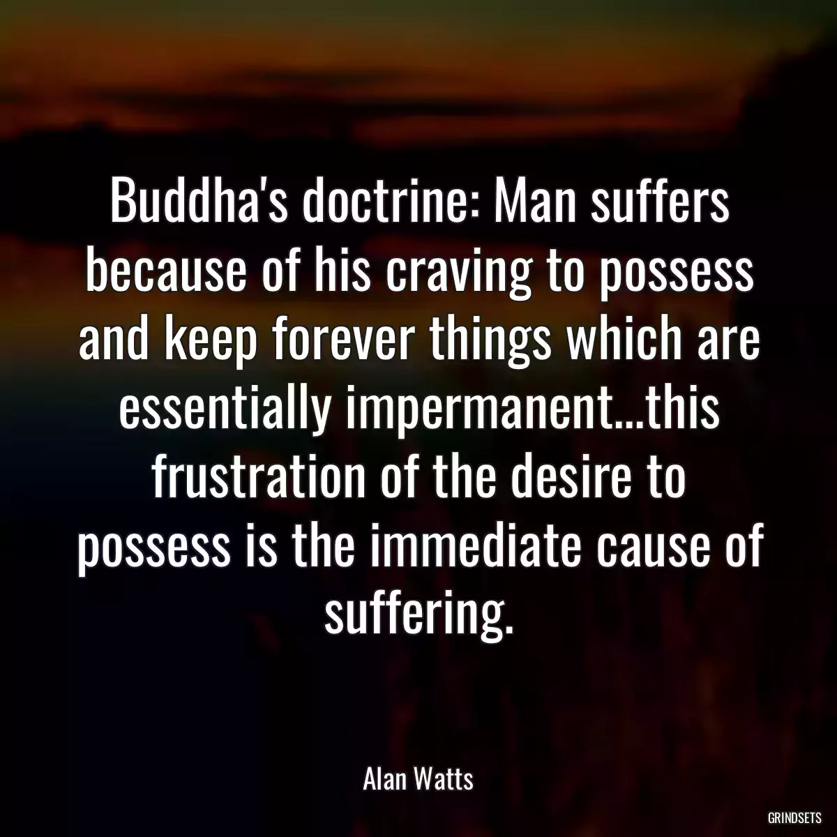 Buddha\'s doctrine: Man suffers because of his craving to possess and keep forever things which are essentially impermanent...this frustration of the desire to possess is the immediate cause of suffering.