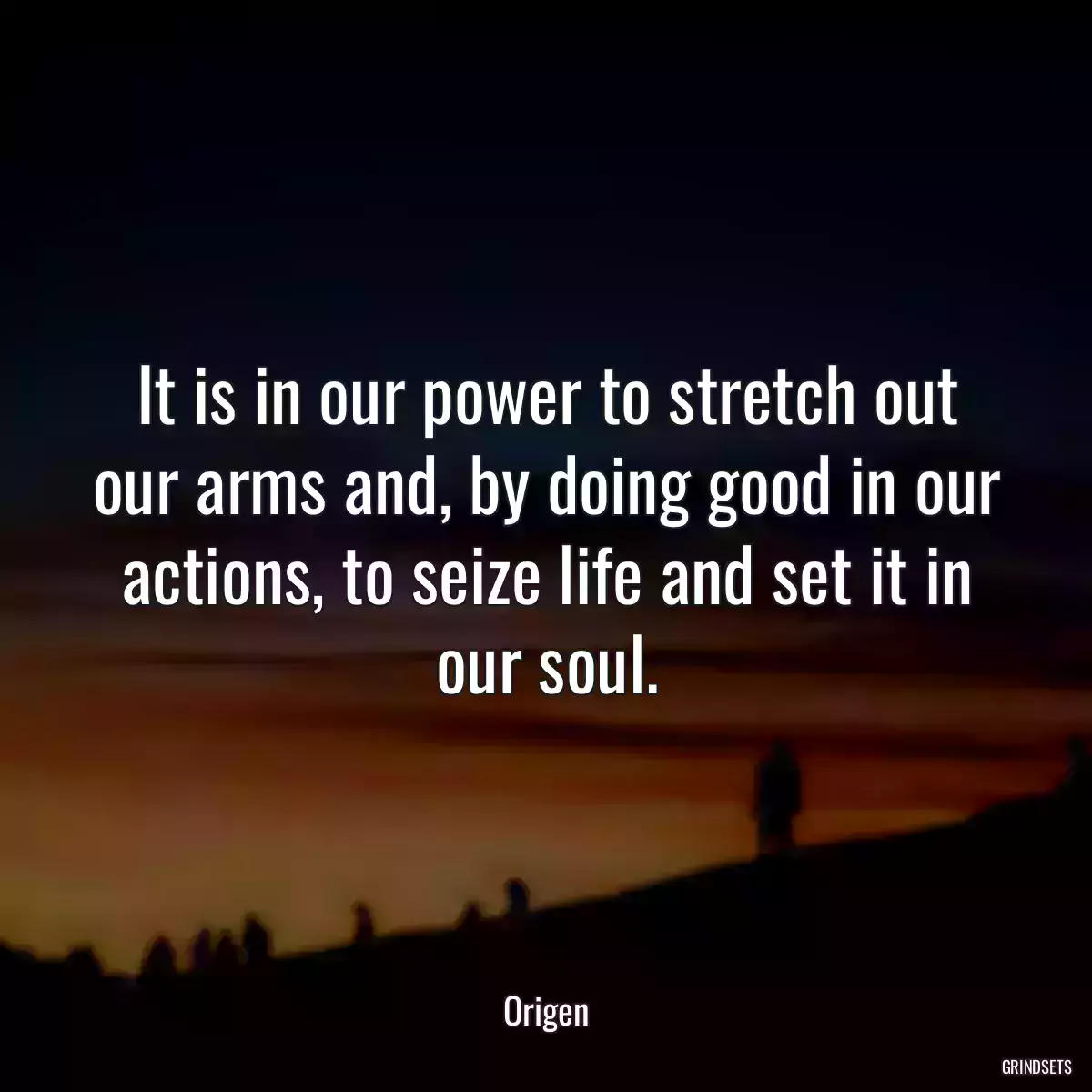 It is in our power to stretch out our arms and, by doing good in our actions, to seize life and set it in our soul.