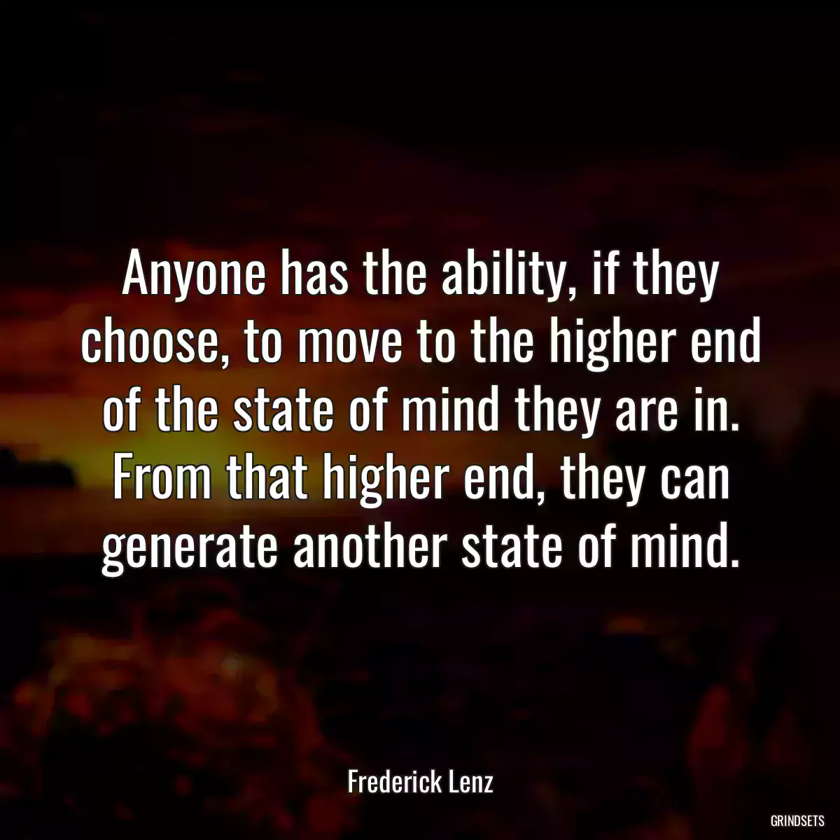 Anyone has the ability, if they choose, to move to the higher end of the state of mind they are in. From that higher end, they can generate another state of mind.