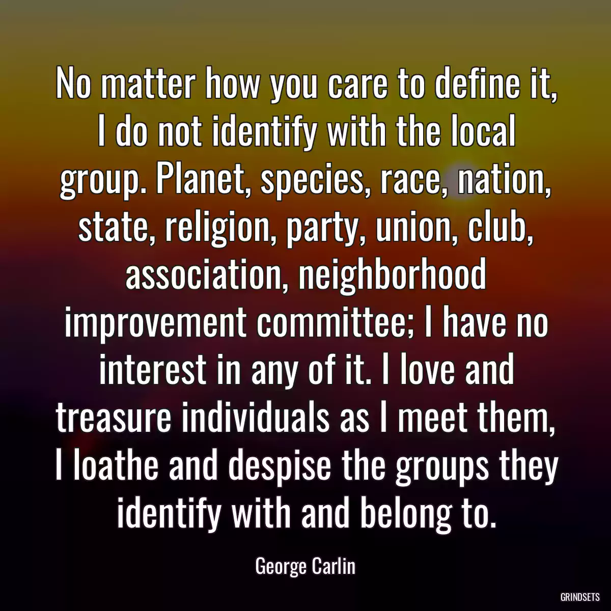 No matter how you care to define it, I do not identify with the local group. Planet, species, race, nation, state, religion, party, union, club, association, neighborhood improvement committee; I have no interest in any of it. I love and treasure individuals as I meet them, I loathe and despise the groups they identify with and belong to.