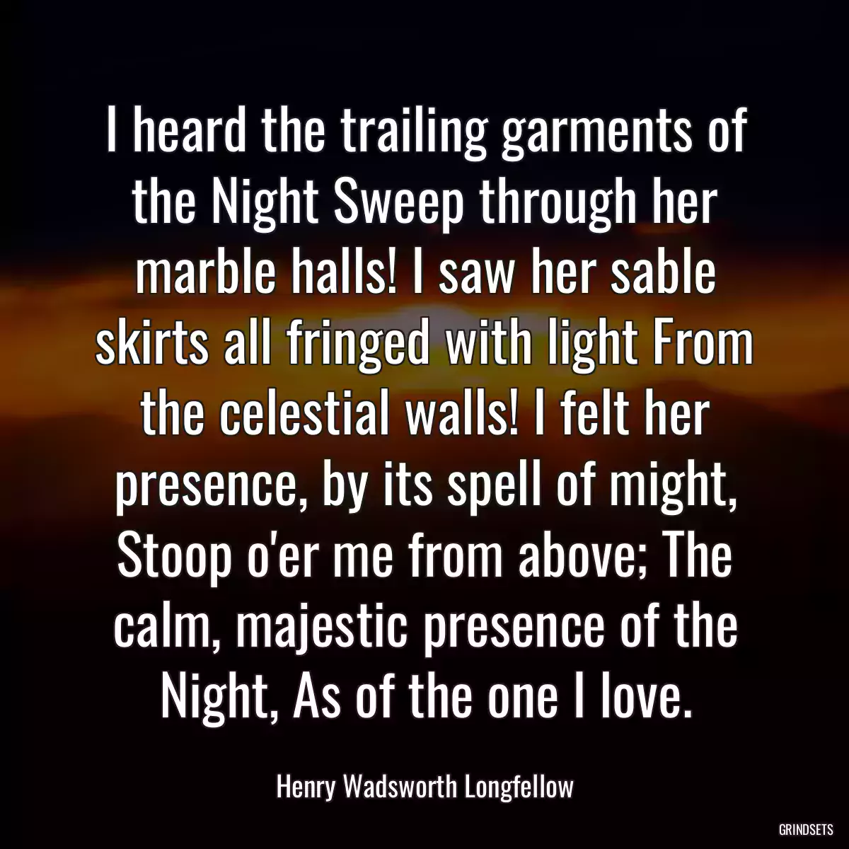 I heard the trailing garments of the Night Sweep through her marble halls! I saw her sable skirts all fringed with light From the celestial walls! I felt her presence, by its spell of might, Stoop o\'er me from above; The calm, majestic presence of the Night, As of the one I love.