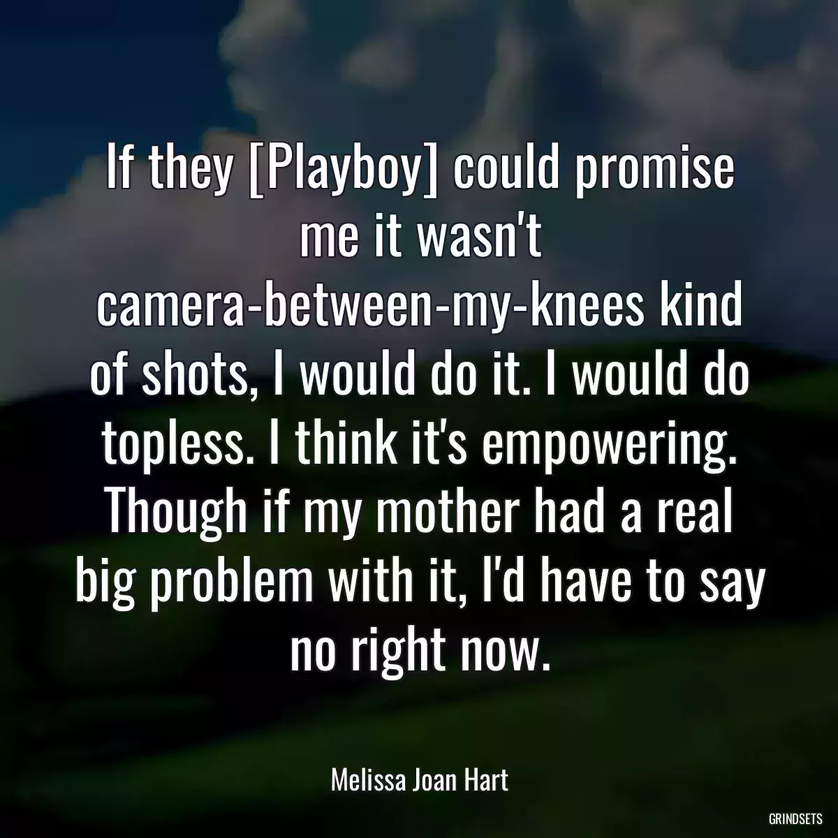 If they [Playboy] could promise me it wasn\'t camera-between-my-knees kind of shots, I would do it. I would do topless. I think it\'s empowering. Though if my mother had a real big problem with it, I\'d have to say no right now.