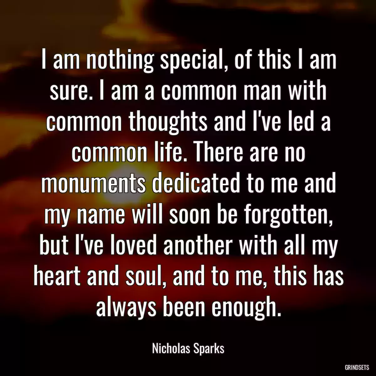 I am nothing special, of this I am sure. I am a common man with common thoughts and I\'ve led a common life. There are no monuments dedicated to me and my name will soon be forgotten, but I\'ve loved another with all my heart and soul, and to me, this has always been enough.