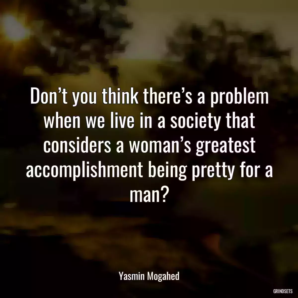 Don’t you think there’s a problem when we live in a society that considers a woman’s greatest accomplishment being pretty for a man?