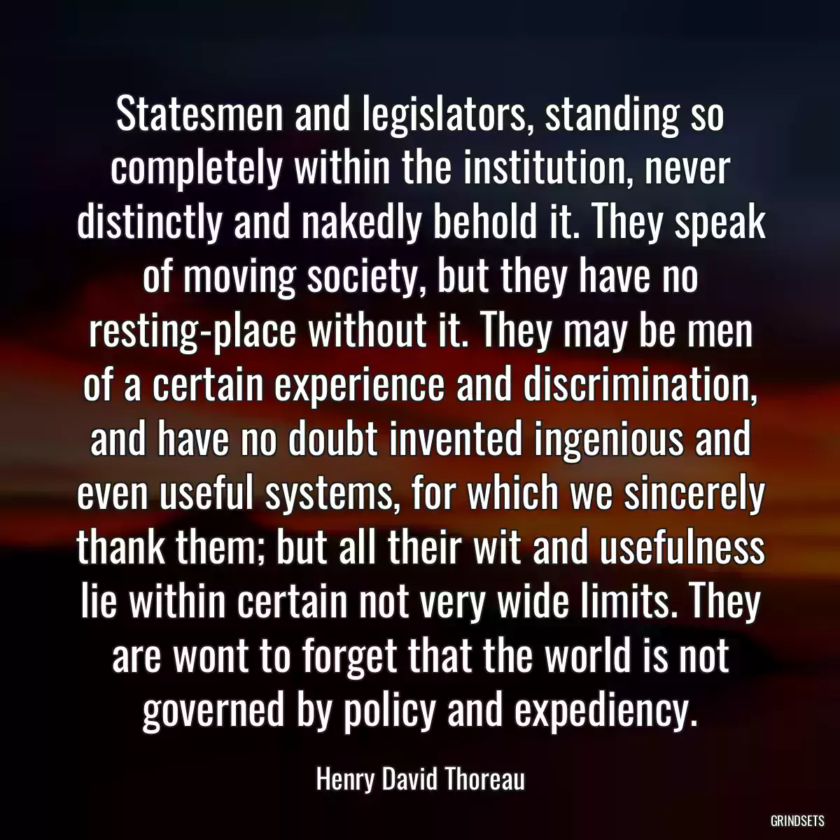 Statesmen and legislators, standing so completely within the institution, never distinctly and nakedly behold it. They speak of moving society, but they have no resting-place without it. They may be men of a certain experience and discrimination, and have no doubt invented ingenious and even useful systems, for which we sincerely thank them; but all their wit and usefulness lie within certain not very wide limits. They are wont to forget that the world is not governed by policy and expediency.