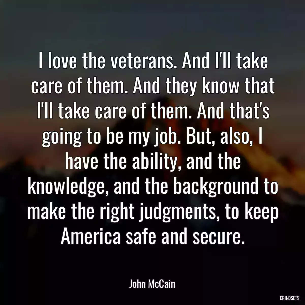 I love the veterans. And I\'ll take care of them. And they know that I\'ll take care of them. And that\'s going to be my job. But, also, I have the ability, and the knowledge, and the background to make the right judgments, to keep America safe and secure.