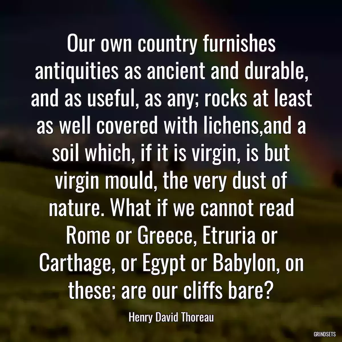 Our own country furnishes antiquities as ancient and durable, and as useful, as any; rocks at least as well covered with lichens,and a soil which, if it is virgin, is but virgin mould, the very dust of nature. What if we cannot read Rome or Greece, Etruria or Carthage, or Egypt or Babylon, on these; are our cliffs bare?