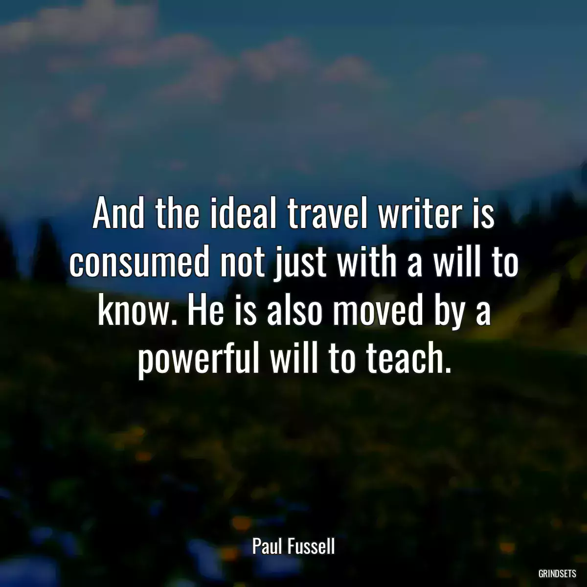 And the ideal travel writer is consumed not just with a will to know. He is also moved by a powerful will to teach.