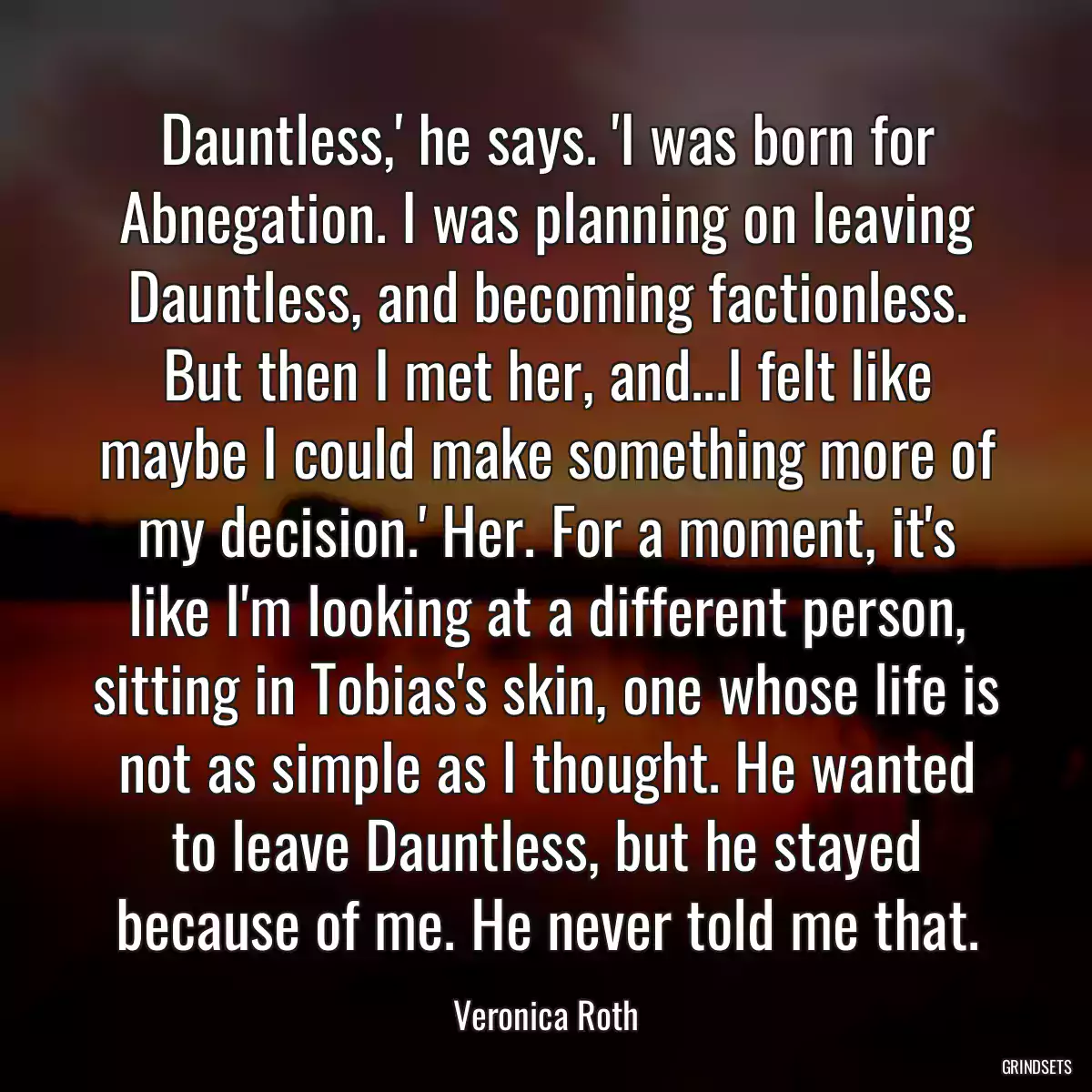 Dauntless,\' he says. \'I was born for Abnegation. I was planning on leaving Dauntless, and becoming factionless. But then I met her, and...I felt like maybe I could make something more of my decision.\' Her. For a moment, it\'s like I\'m looking at a different person, sitting in Tobias\'s skin, one whose life is not as simple as I thought. He wanted to leave Dauntless, but he stayed because of me. He never told me that.