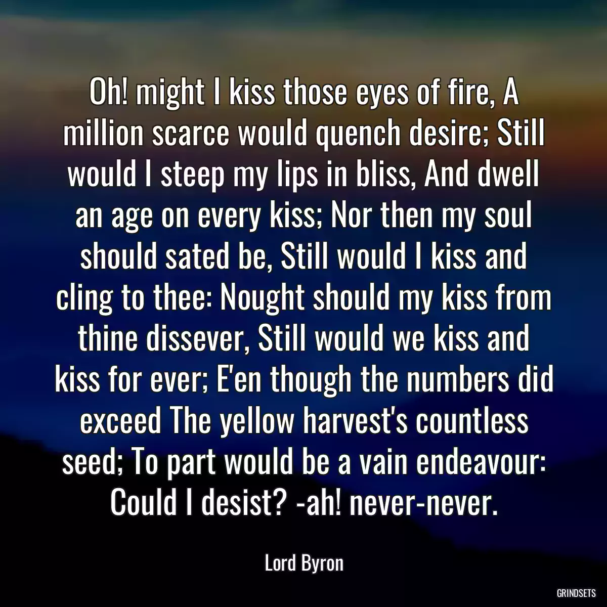 Oh! might I kiss those eyes of fire, A million scarce would quench desire; Still would I steep my lips in bliss, And dwell an age on every kiss; Nor then my soul should sated be, Still would I kiss and cling to thee: Nought should my kiss from thine dissever, Still would we kiss and kiss for ever; E\'en though the numbers did exceed The yellow harvest\'s countless seed; To part would be a vain endeavour: Could I desist? -ah! never-never.