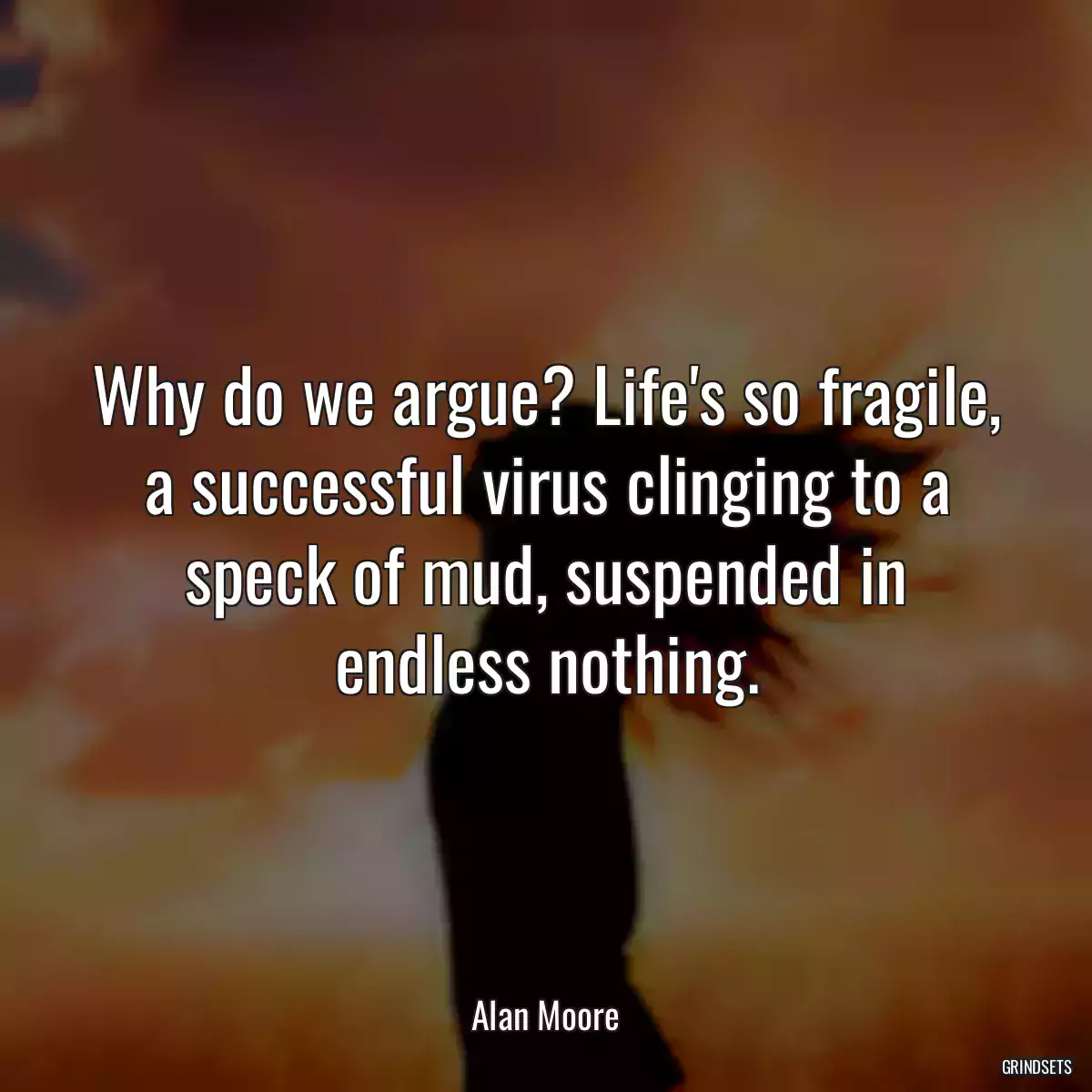 Why do we argue? Life\'s so fragile, a successful virus clinging to a speck of mud, suspended in endless nothing.