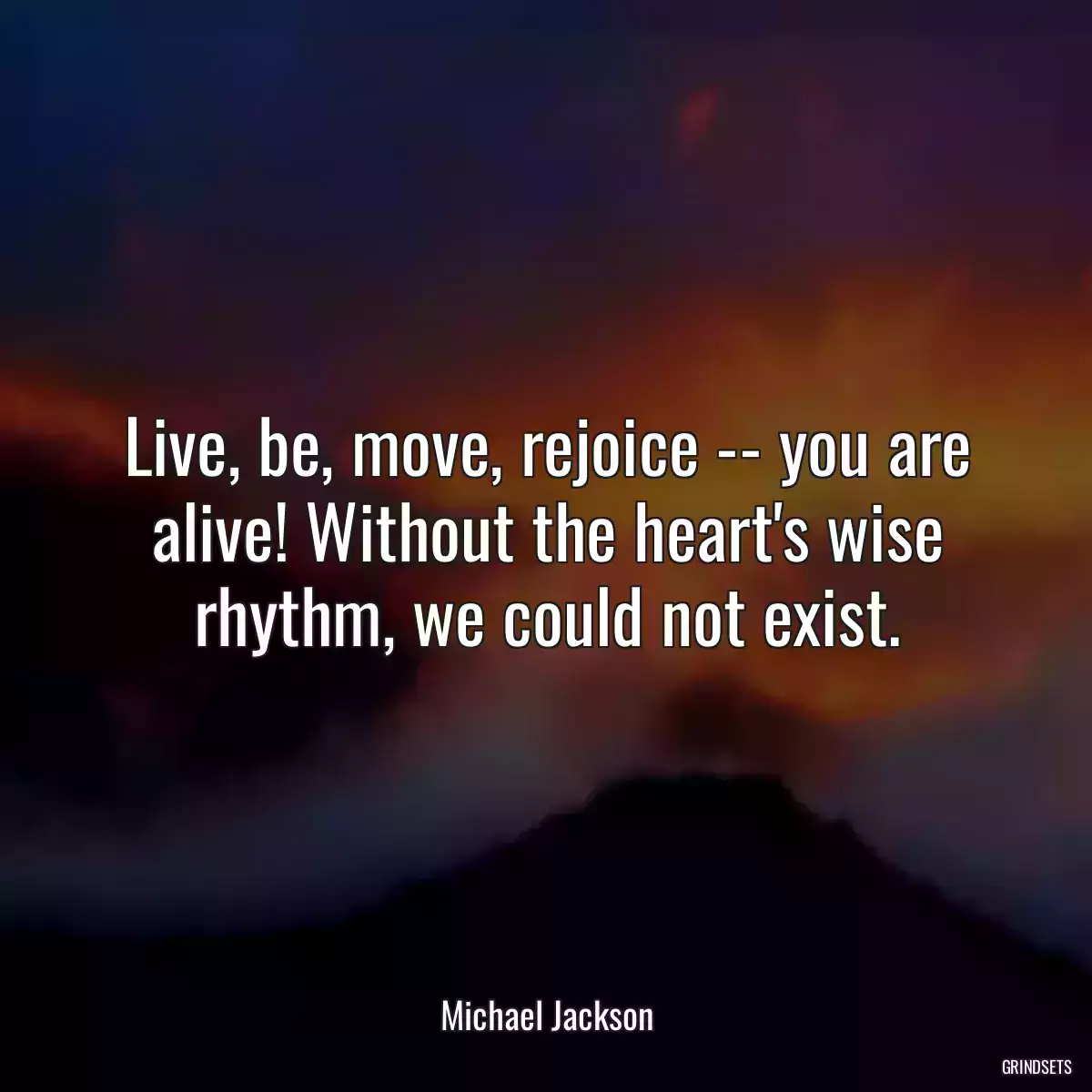 Live, be, move, rejoice -- you are alive! Without the heart\'s wise rhythm, we could not exist.