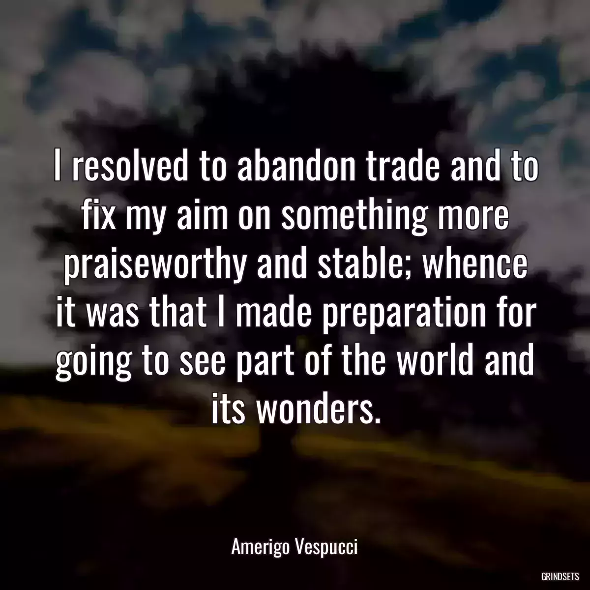 I resolved to abandon trade and to fix my aim on something more praiseworthy and stable; whence it was that I made preparation for going to see part of the world and its wonders.