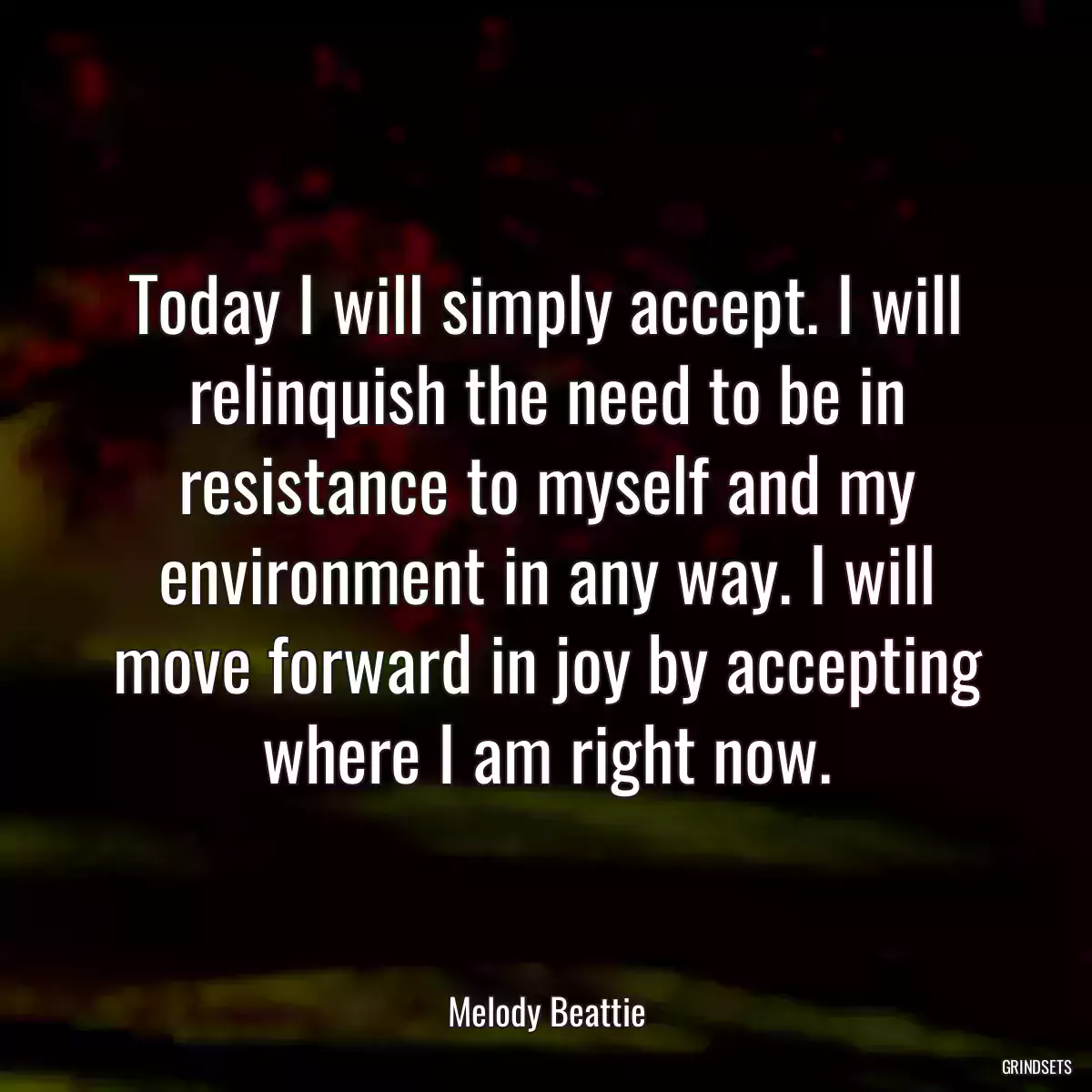 Today I will simply accept. I will relinquish the need to be in resistance to myself and my environment in any way. I will move forward in joy by accepting where I am right now.