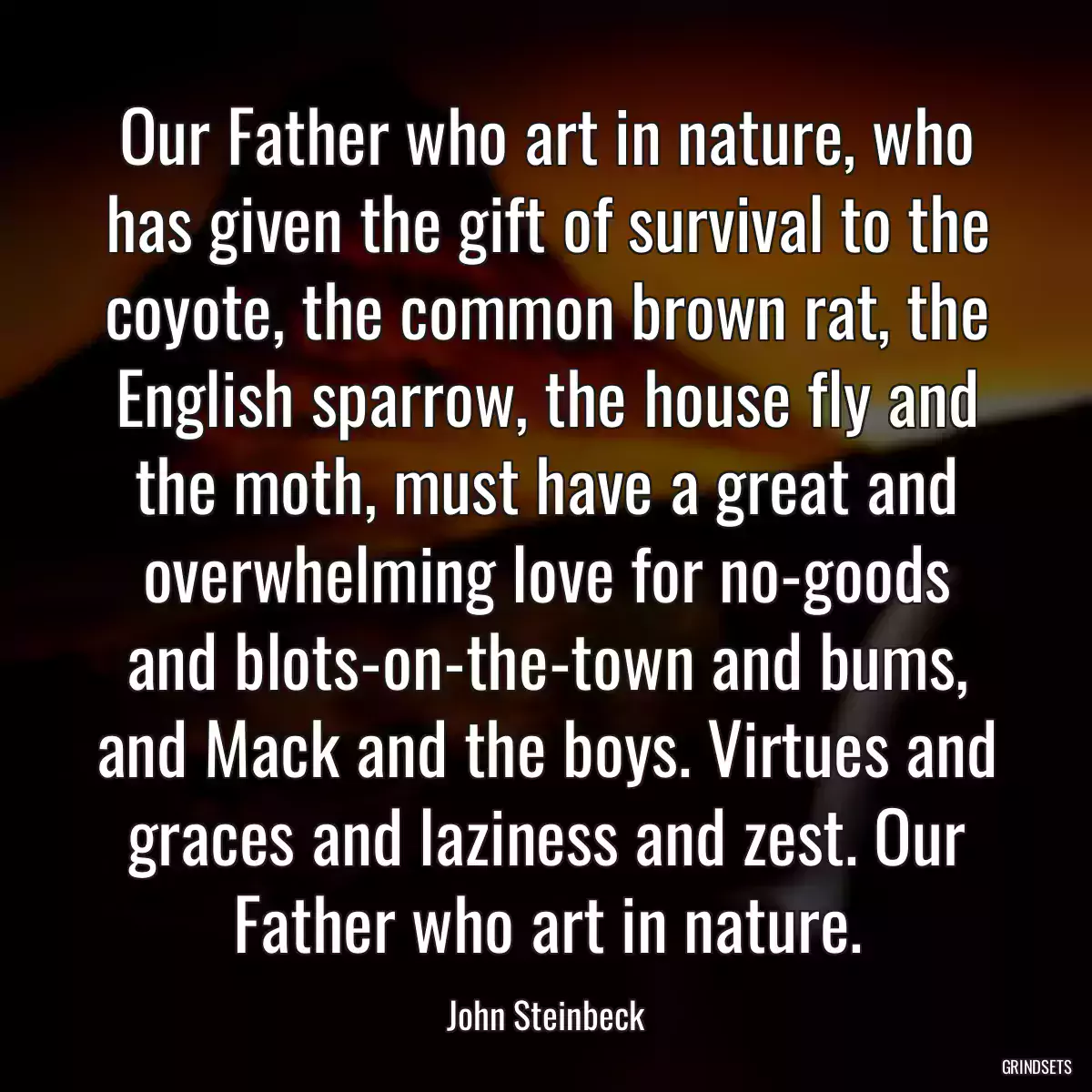 Our Father who art in nature, who has given the gift of survival to the coyote, the common brown rat, the English sparrow, the house fly and the moth, must have a great and overwhelming love for no-goods and blots-on-the-town and bums, and Mack and the boys. Virtues and graces and laziness and zest. Our Father who art in nature.