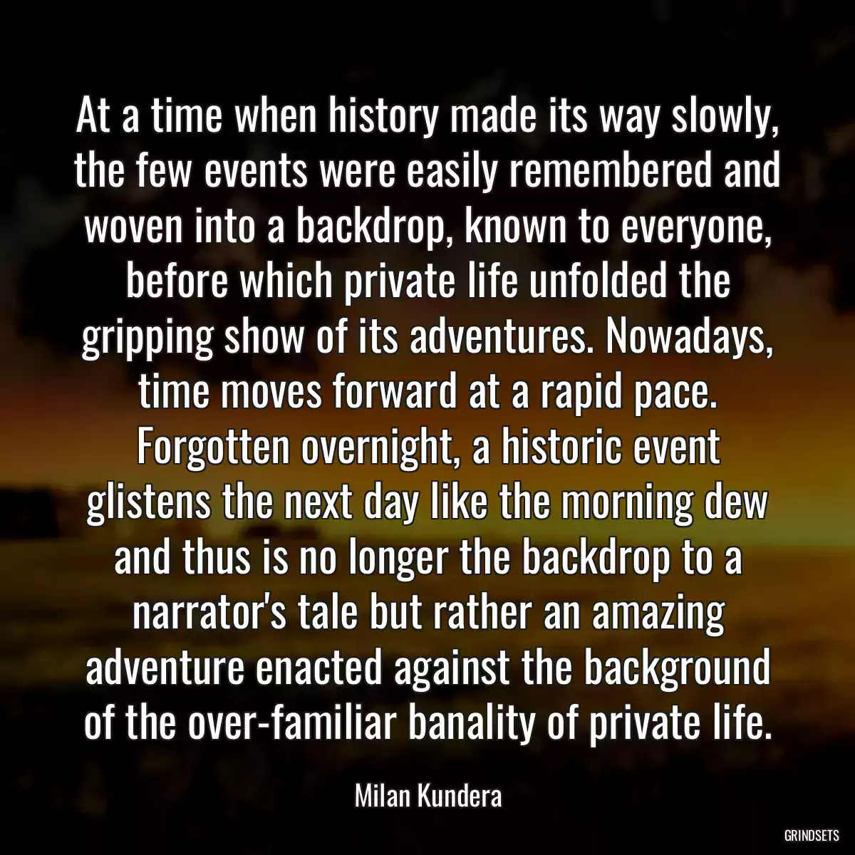 At a time when history made its way slowly, the few events were easily remembered and woven into a backdrop, known to everyone, before which private life unfolded the gripping show of its adventures. Nowadays, time moves forward at a rapid pace. Forgotten overnight, a historic event glistens the next day like the morning dew and thus is no longer the backdrop to a narrator\'s tale but rather an amazing adventure enacted against the background of the over-familiar banality of private life.