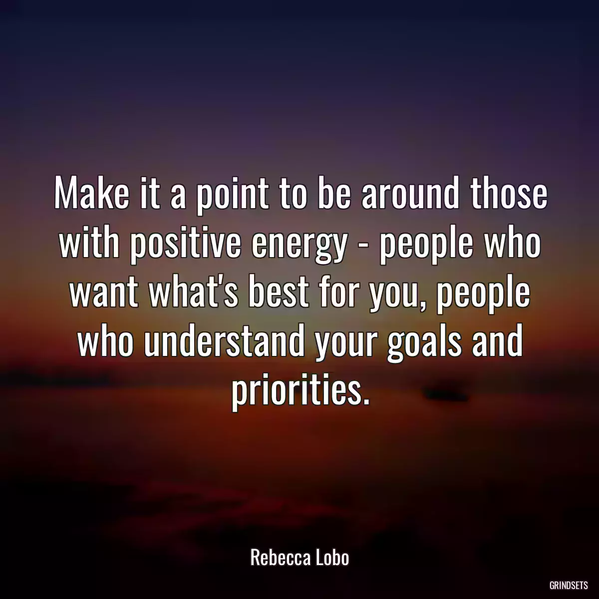 Make it a point to be around those with positive energy - people who want what\'s best for you, people who understand your goals and priorities.