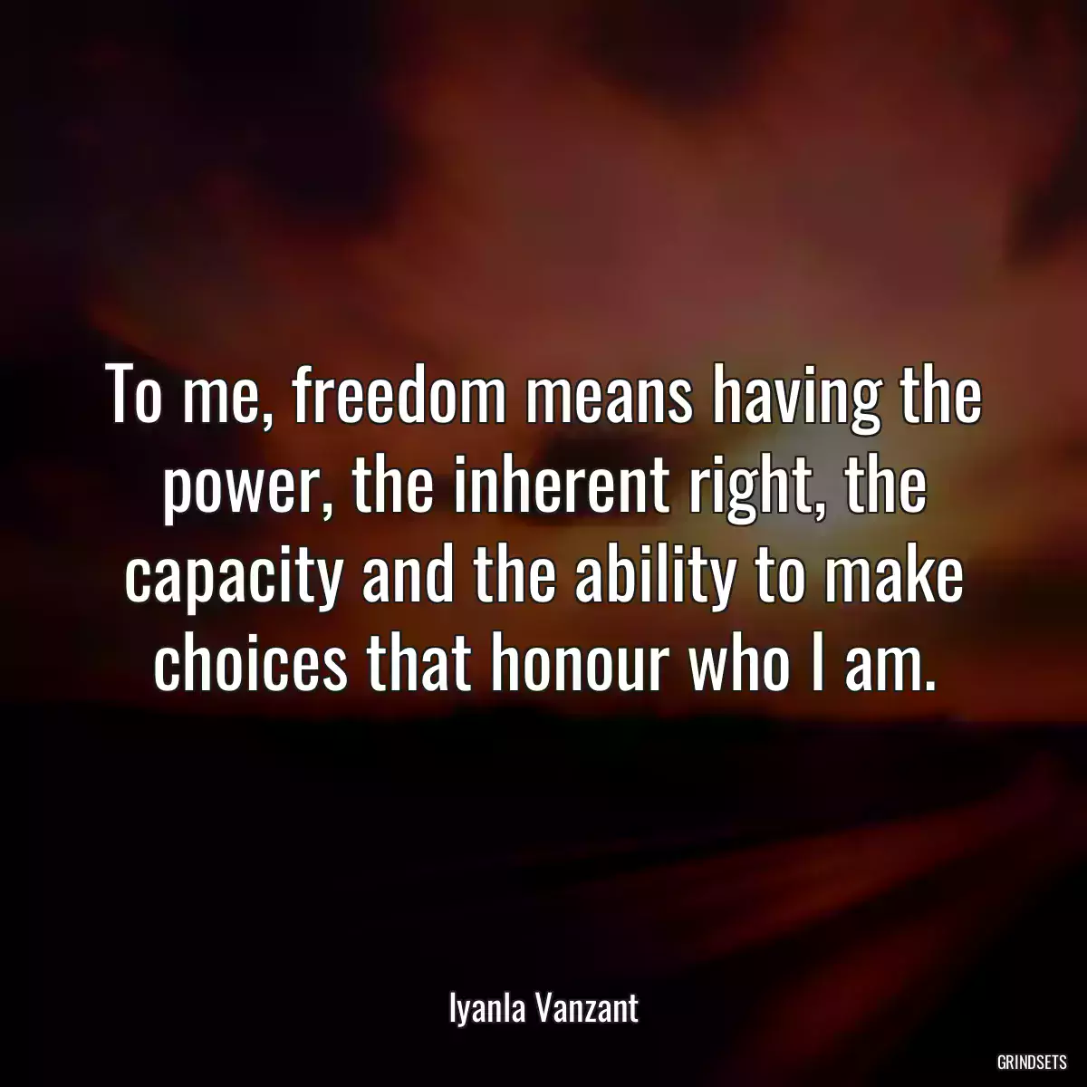 To me, freedom means having the power, the inherent right, the capacity and the ability to make choices that honour who I am.