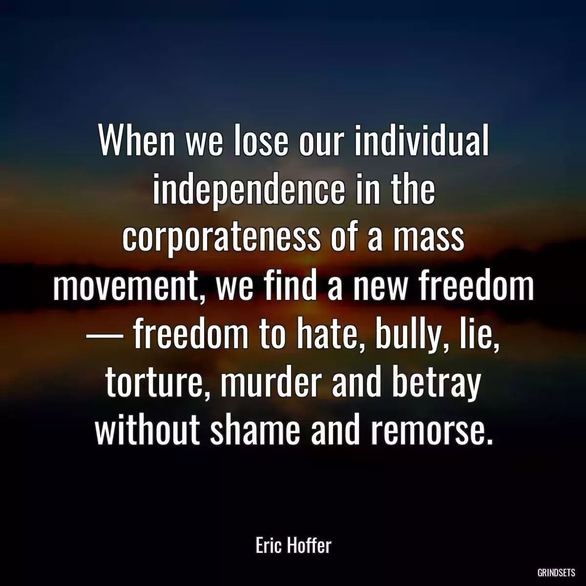 When we lose our individual independence in the corporateness of a mass movement, we find a new freedom — freedom to hate, bully, lie, torture, murder and betray without shame and remorse.