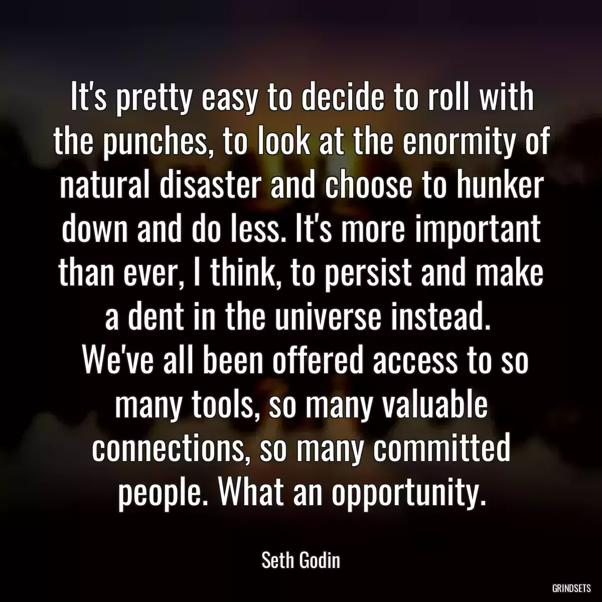 It\'s pretty easy to decide to roll with the punches, to look at the enormity of natural disaster and choose to hunker down and do less. It\'s more important than ever, I think, to persist and make a dent in the universe instead. 
 We\'ve all been offered access to so many tools, so many valuable connections, so many committed people. What an opportunity.