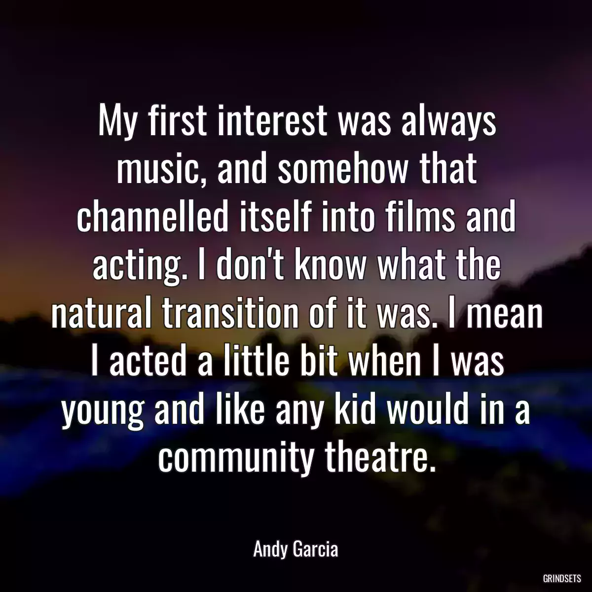 My first interest was always music, and somehow that channelled itself into films and acting. I don\'t know what the natural transition of it was. I mean I acted a little bit when I was young and like any kid would in a community theatre.