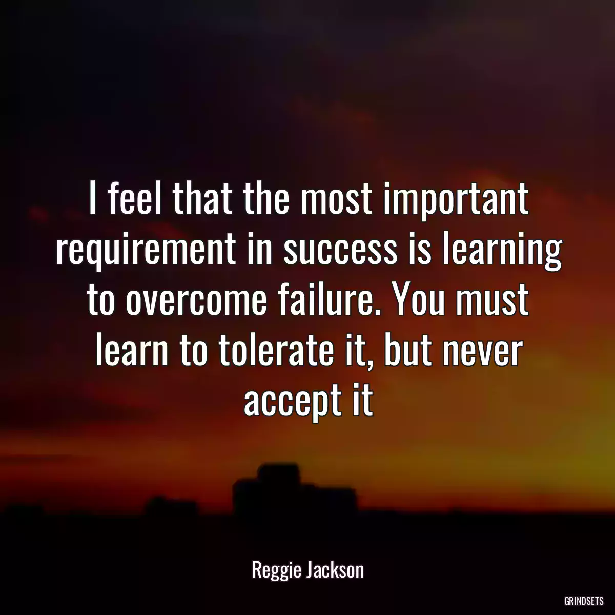 I feel that the most important requirement in success is learning to overcome failure. You must learn to tolerate it, but never accept it