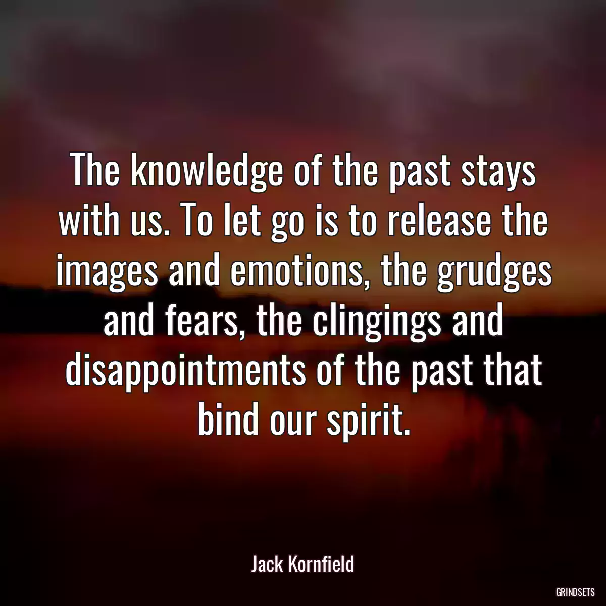 The knowledge of the past stays with us. To let go is to release the images and emotions, the grudges and fears, the clingings and disappointments of the past that bind our spirit.