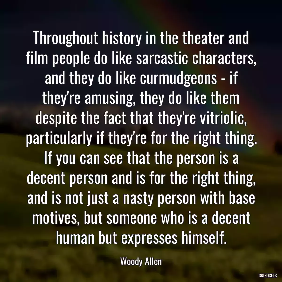 Throughout history in the theater and film people do like sarcastic characters, and they do like curmudgeons - if they\'re amusing, they do like them despite the fact that they\'re vitriolic, particularly if they\'re for the right thing. If you can see that the person is a decent person and is for the right thing, and is not just a nasty person with base motives, but someone who is a decent human but expresses himself.