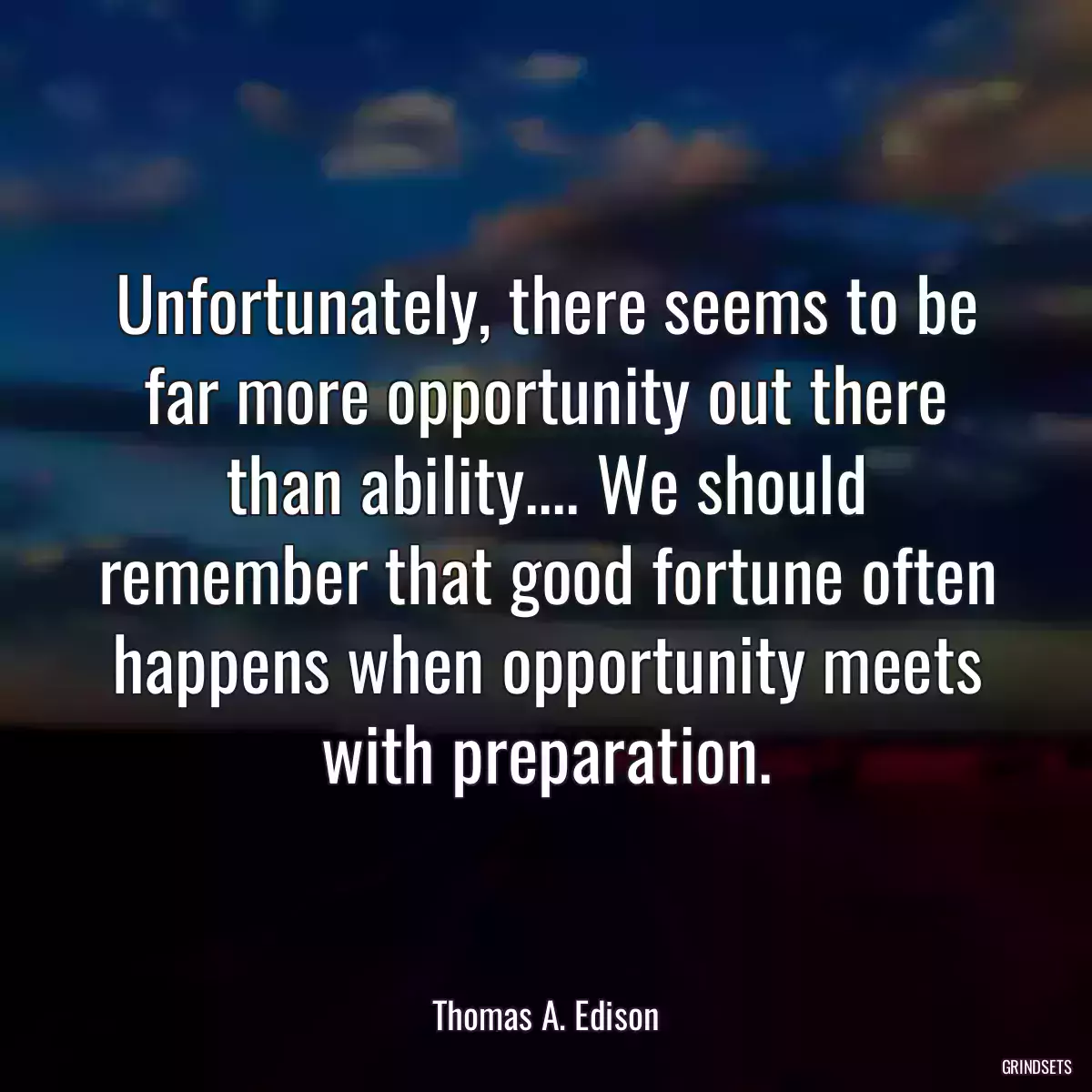 Unfortunately, there seems to be far more opportunity out there than ability.... We should remember that good fortune often happens when opportunity meets with preparation.