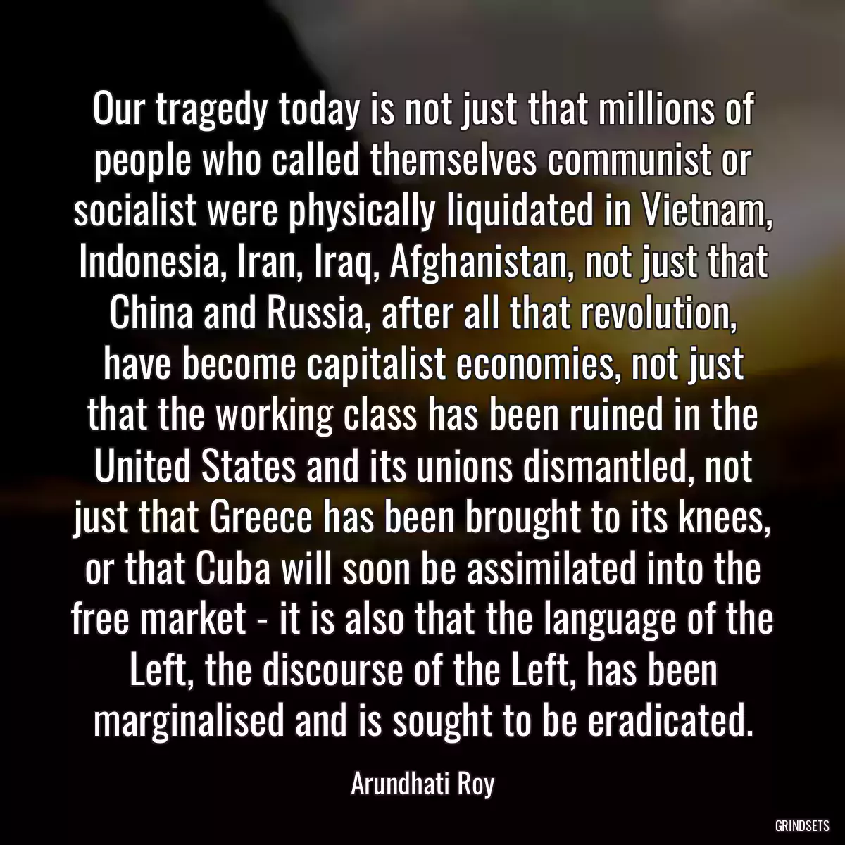 Our tragedy today is not just that millions of people who called themselves communist or socialist were physically liquidated in Vietnam, Indonesia, Iran, Iraq, Afghanistan, not just that China and Russia, after all that revolution, have become capitalist economies, not just that the working class has been ruined in the United States and its unions dismantled, not just that Greece has been brought to its knees, or that Cuba will soon be assimilated into the free market - it is also that the language of the Left, the discourse of the Left, has been marginalised and is sought to be eradicated.