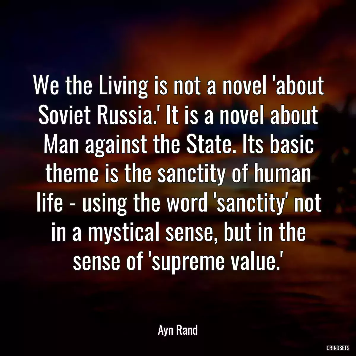 We the Living is not a novel \'about Soviet Russia.\' It is a novel about Man against the State. Its basic theme is the sanctity of human life - using the word \'sanctity\' not in a mystical sense, but in the sense of \'supreme value.\'