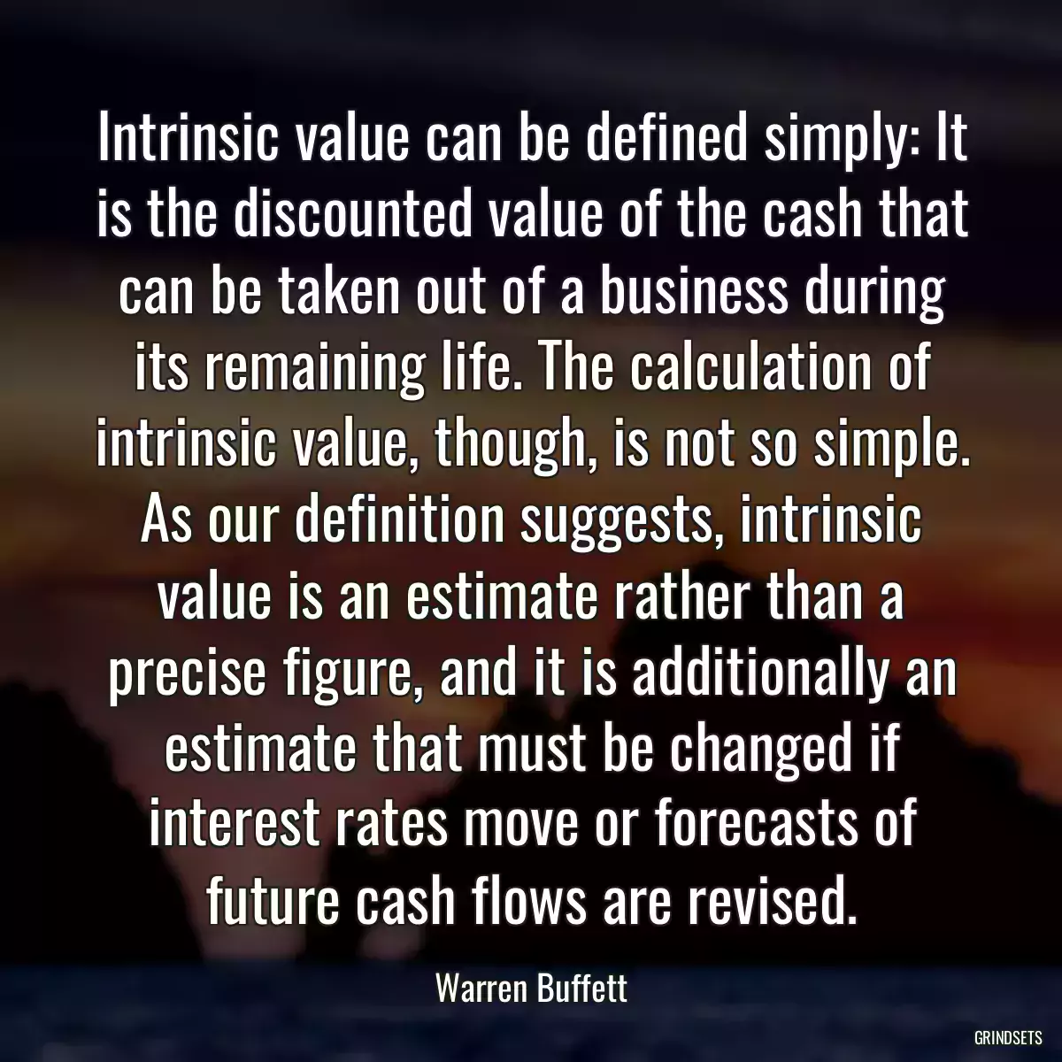 Intrinsic value can be defined simply: It is the discounted value of the cash that can be taken out of a business during its remaining life. The calculation of intrinsic value, though, is not so simple. As our definition suggests, intrinsic value is an estimate rather than a precise figure, and it is additionally an estimate that must be changed if interest rates move or forecasts of future cash flows are revised.