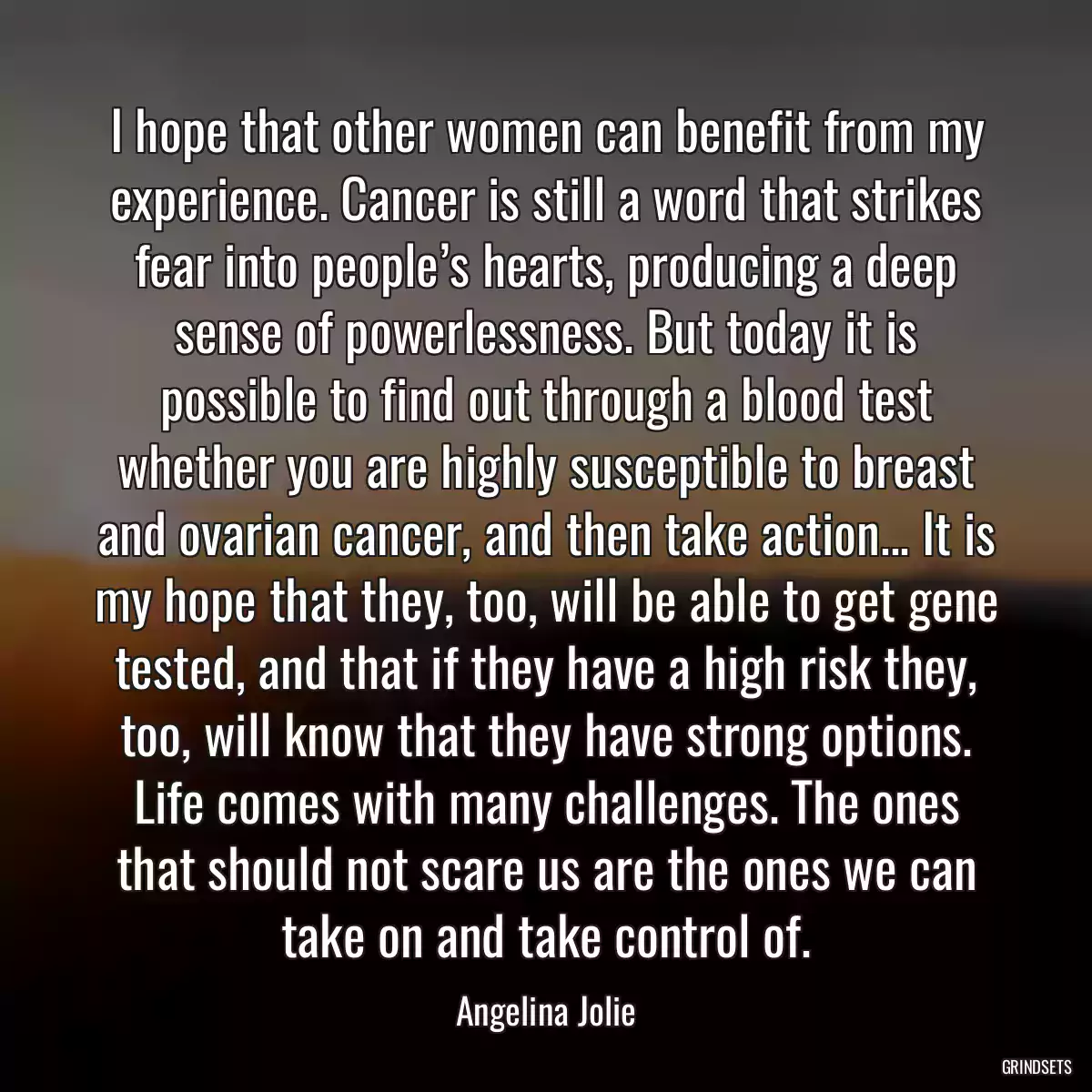 I hope that other women can benefit from my experience. Cancer is still a word that strikes fear into people’s hearts, producing a deep sense of powerlessness. But today it is possible to find out through a blood test whether you are highly susceptible to breast and ovarian cancer, and then take action... It is my hope that they, too, will be able to get gene tested, and that if they have a high risk they, too, will know that they have strong options. Life comes with many challenges. The ones that should not scare us are the ones we can take on and take control of.