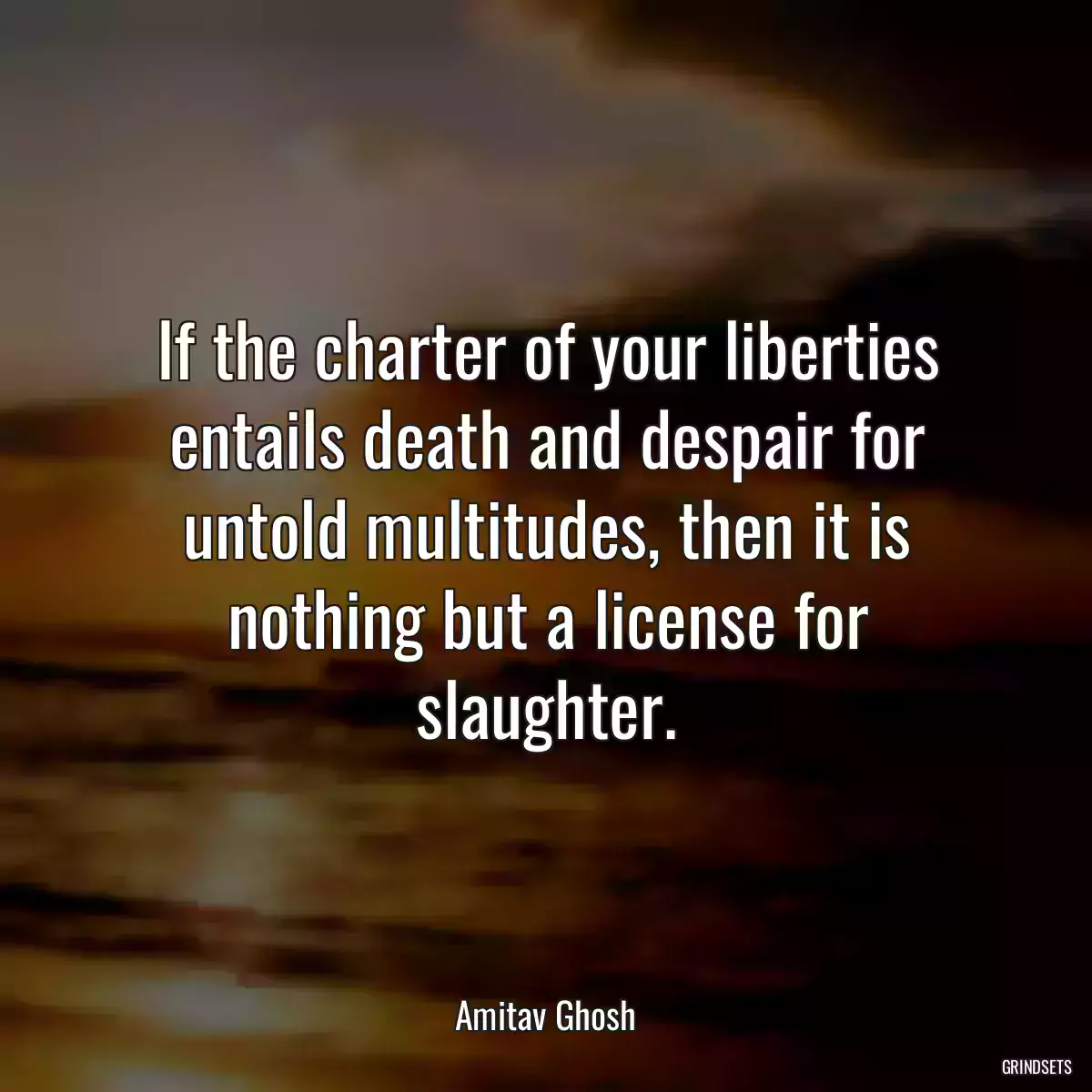 If the charter of your liberties entails death and despair for untold multitudes, then it is nothing but a license for slaughter.