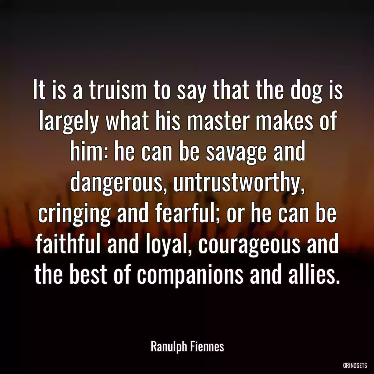 It is a truism to say that the dog is largely what his master makes of him: he can be savage and dangerous, untrustworthy, cringing and fearful; or he can be faithful and loyal, courageous and the best of companions and allies.