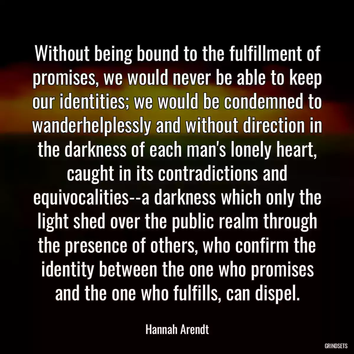 Without being bound to the fulfillment of promises, we would never be able to keep our identities; we would be condemned to wanderhelplessly and without direction in the darkness of each man\'s lonely heart, caught in its contradictions and equivocalities--a darkness which only the light shed over the public realm through the presence of others, who confirm the identity between the one who promises and the one who fulfills, can dispel.