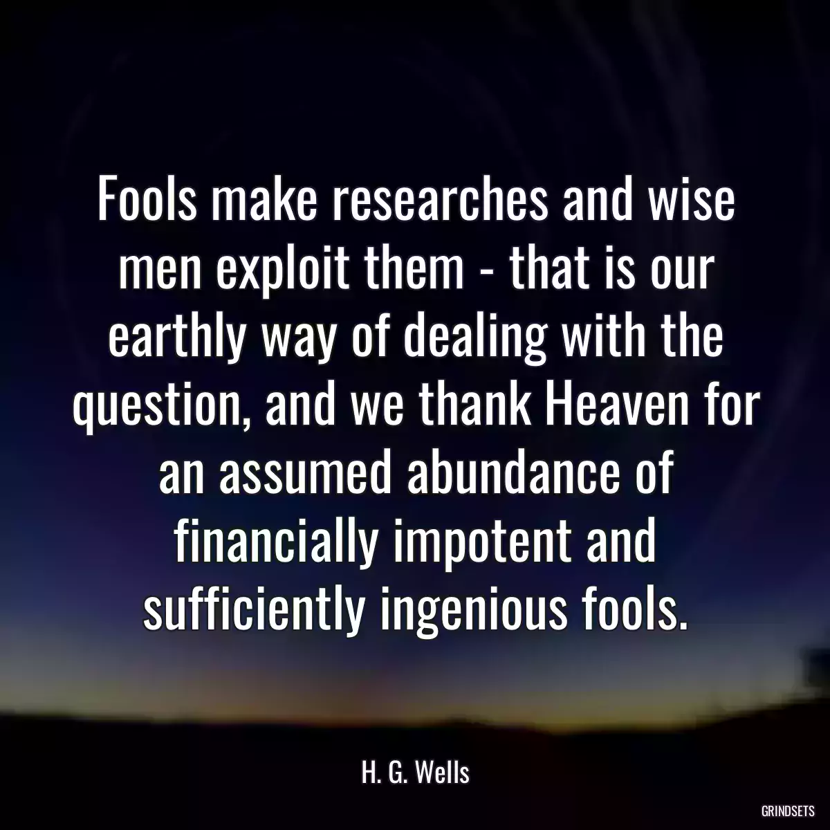 Fools make researches and wise men exploit them - that is our earthly way of dealing with the question, and we thank Heaven for an assumed abundance of financially impotent and sufficiently ingenious fools.