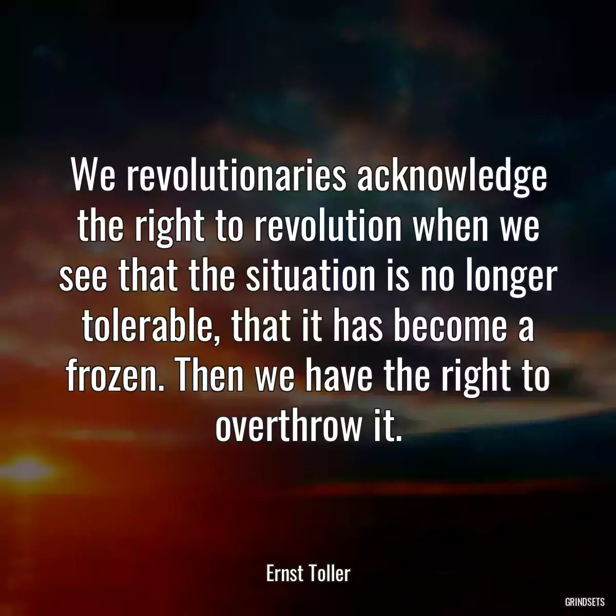 We revolutionaries acknowledge the right to revolution when we see that the situation is no longer tolerable, that it has become a frozen. Then we have the right to overthrow it.