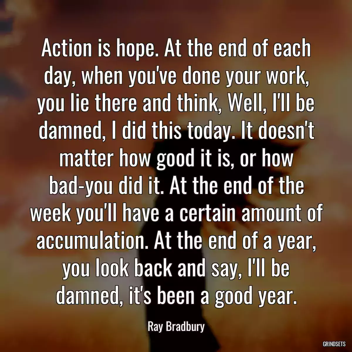 Action is hope. At the end of each day, when you\'ve done your work, you lie there and think, Well, I\'ll be damned, I did this today. It doesn\'t matter how good it is, or how bad-you did it. At the end of the week you\'ll have a certain amount of accumulation. At the end of a year, you look back and say, I\'ll be damned, it\'s been a good year.