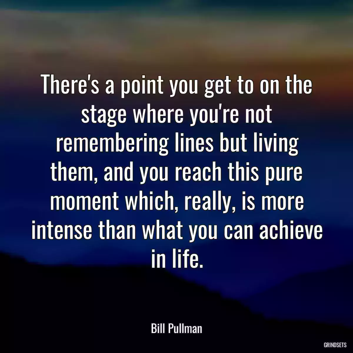 There\'s a point you get to on the stage where you\'re not remembering lines but living them, and you reach this pure moment which, really, is more intense than what you can achieve in life.