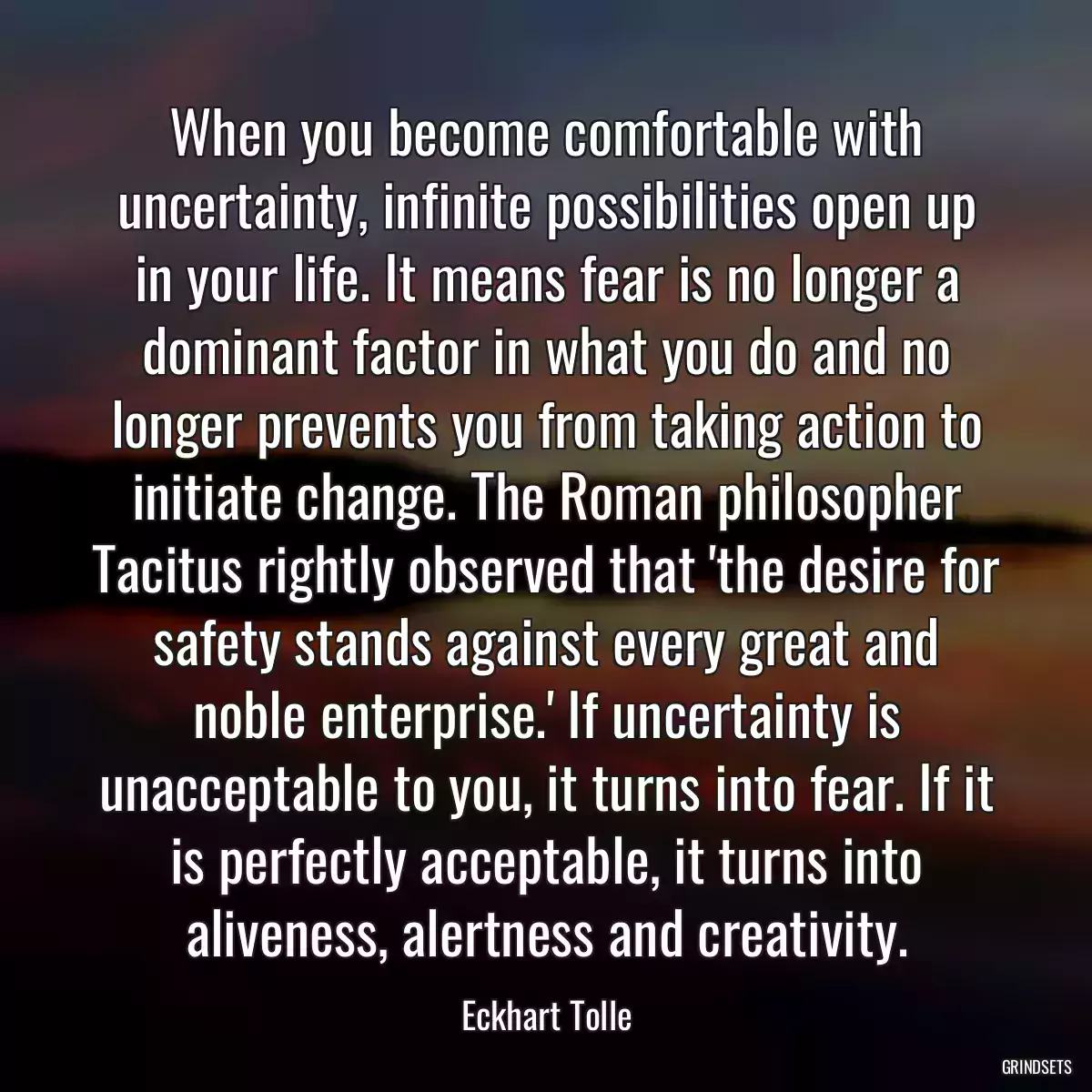 When you become comfortable with uncertainty, infinite possibilities open up in your life. It means fear is no longer a dominant factor in what you do and no longer prevents you from taking action to initiate change. The Roman philosopher Tacitus rightly observed that \'the desire for safety stands against every great and noble enterprise.\' If uncertainty is unacceptable to you, it turns into fear. If it is perfectly acceptable, it turns into aliveness, alertness and creativity.