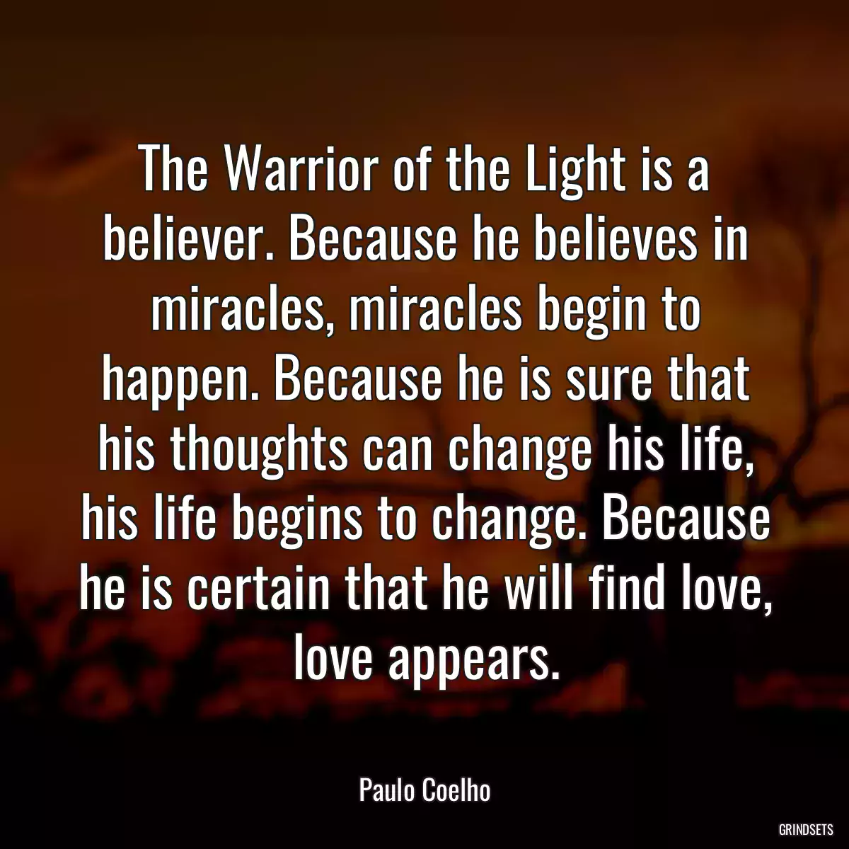 The Warrior of the Light is a believer. Because he believes in miracles, miracles begin to happen. Because he is sure that his thoughts can change his life, his life begins to change. Because he is certain that he will find love, love appears.