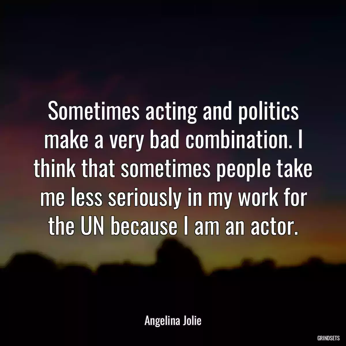 Sometimes acting and politics make a very bad combination. I think that sometimes people take me less seriously in my work for the UN because I am an actor.