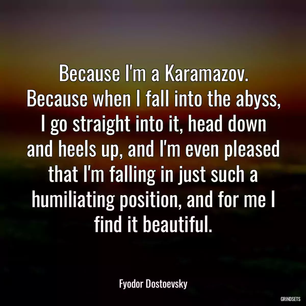 Because I\'m a Karamazov. Because when I fall into the abyss, I go straight into it, head down and heels up, and I\'m even pleased that I\'m falling in just such a humiliating position, and for me I find it beautiful.