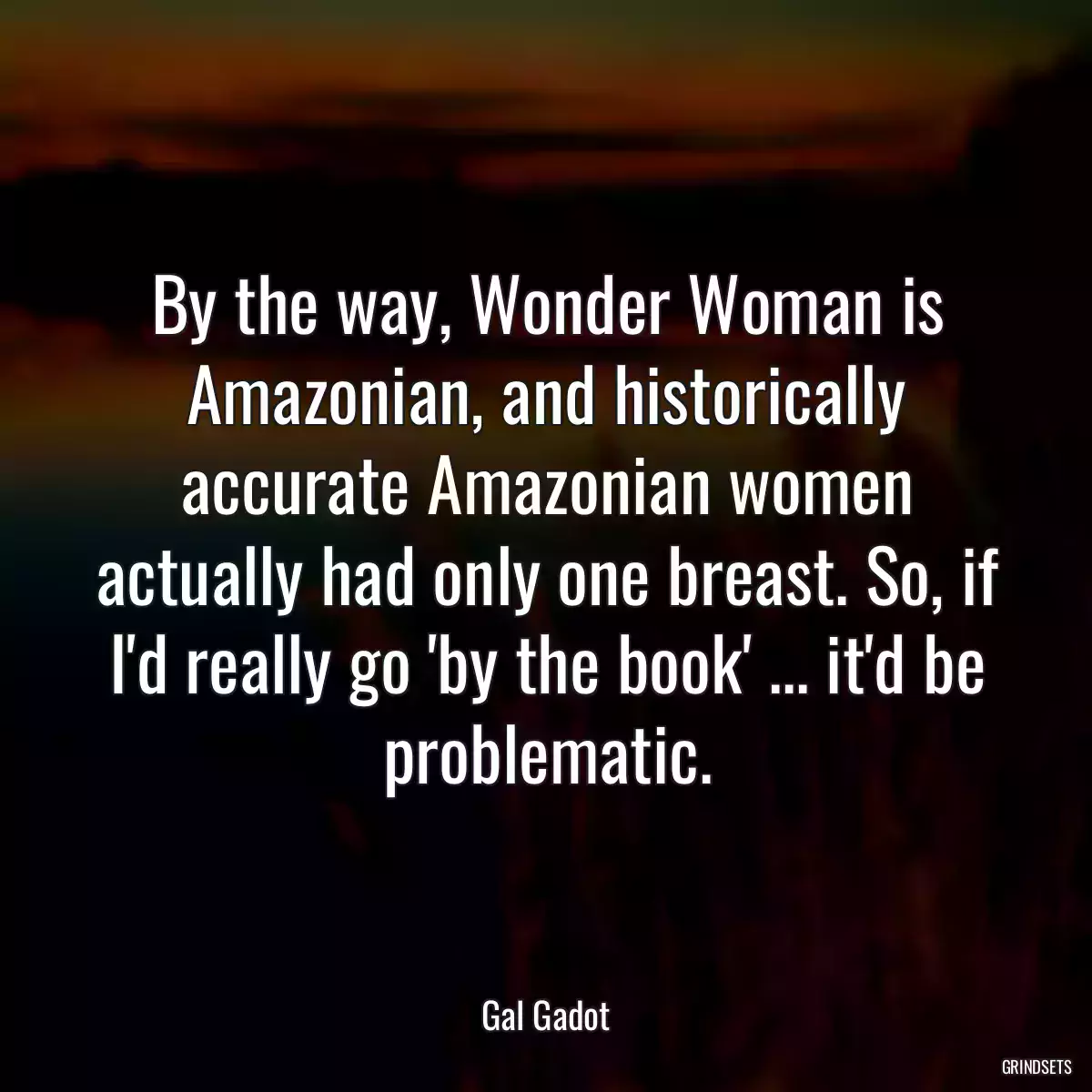 By the way, Wonder Woman is Amazonian, and historically accurate Amazonian women actually had only one breast. So, if I\'d really go \'by the book\' ... it\'d be problematic.