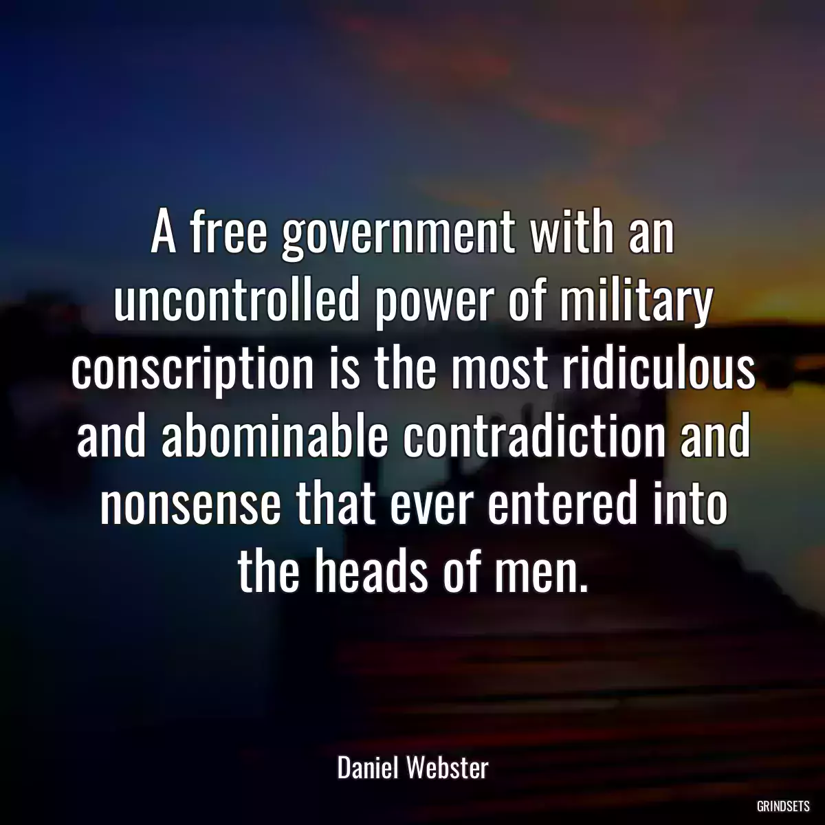 A free government with an uncontrolled power of military conscription is the most ridiculous and abominable contradiction and nonsense that ever entered into the heads of men.