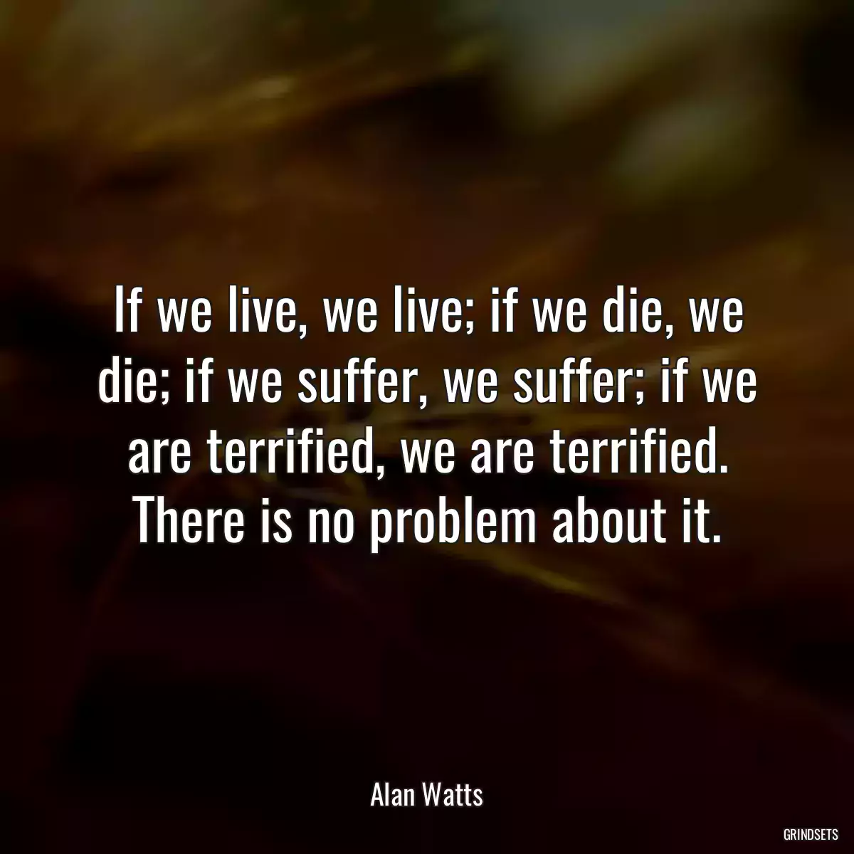 If we live, we live; if we die, we die; if we suffer, we suffer; if we are terrified, we are terrified. There is no problem about it.