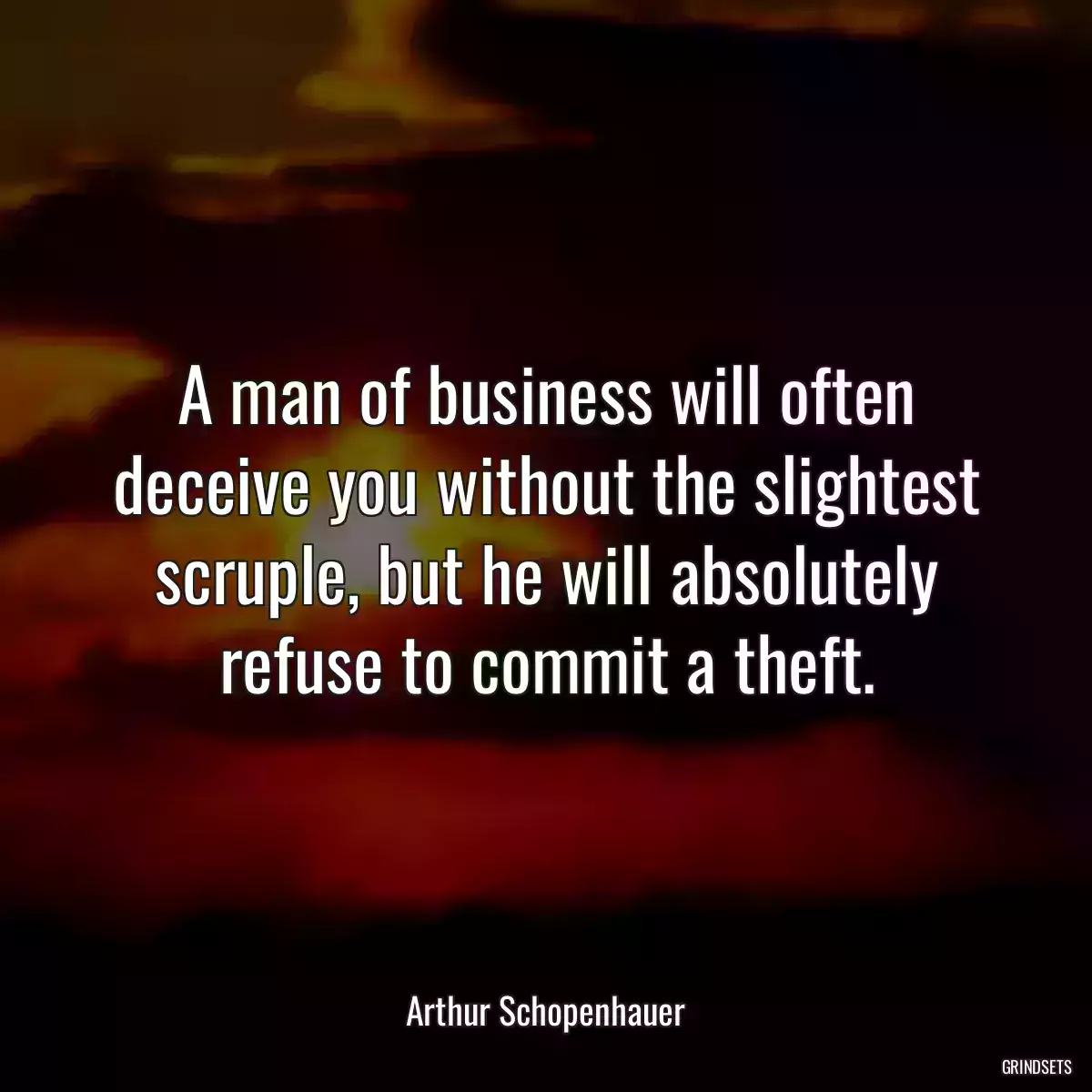 A man of business will often deceive you without the slightest scruple, but he will absolutely refuse to commit a theft.