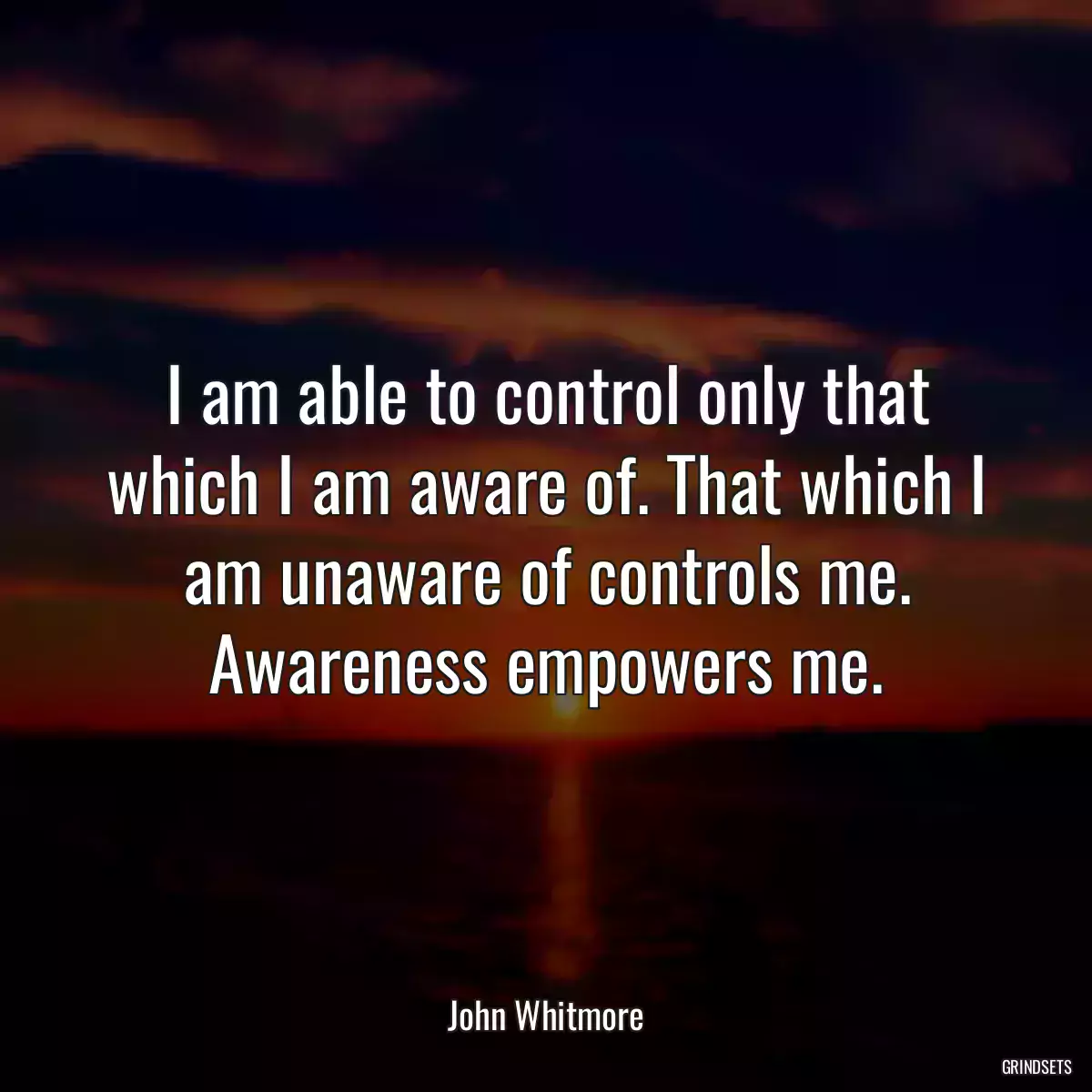 I am able to control only that which I am aware of. That which I am unaware of controls me. Awareness empowers me.