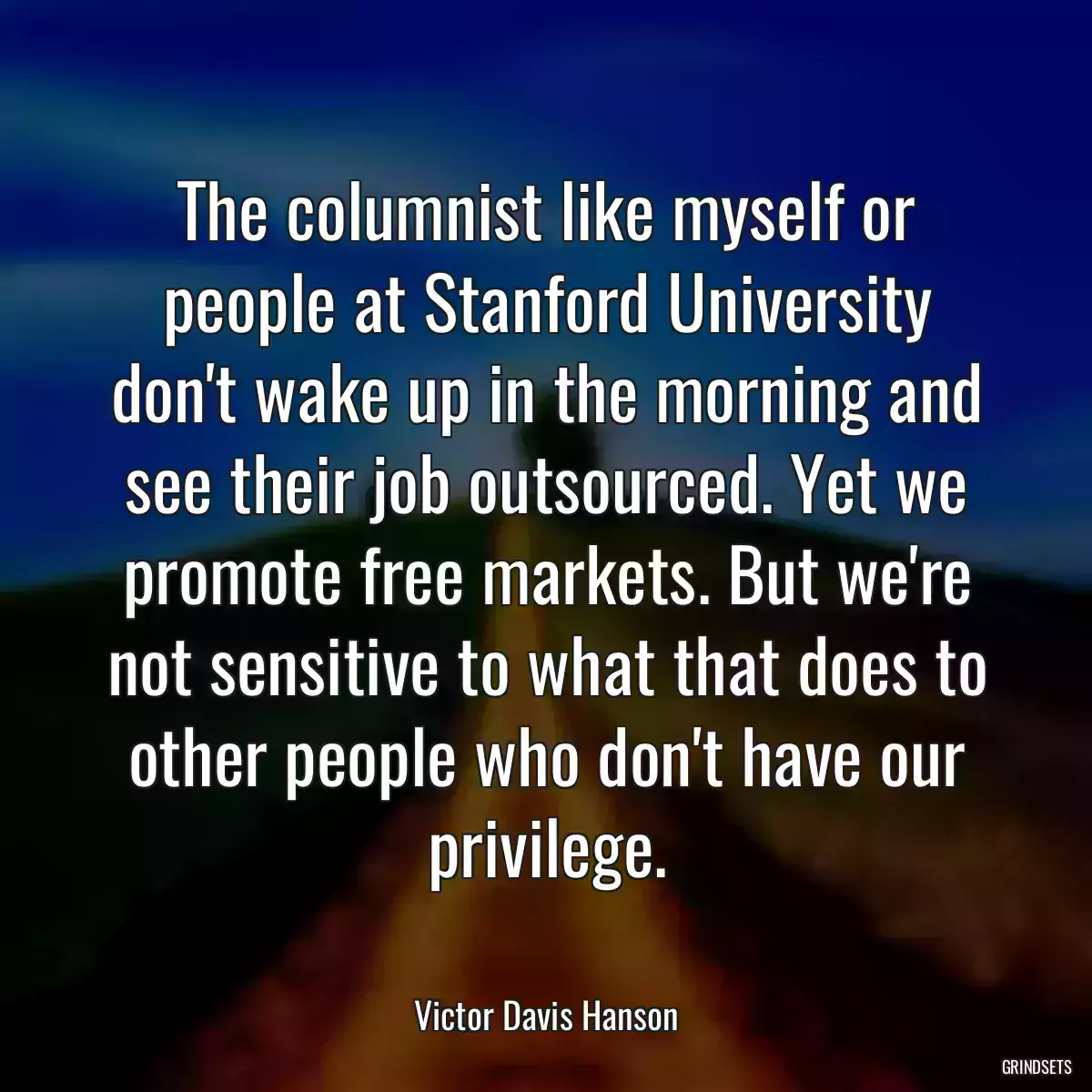 The columnist like myself or people at Stanford University don\'t wake up in the morning and see their job outsourced. Yet we promote free markets. But we\'re not sensitive to what that does to other people who don\'t have our privilege.